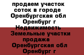 продаем участок 6 соток в городе, - Оренбургская обл., Оренбург г. Недвижимость » Земельные участки продажа   . Оренбургская обл.,Оренбург г.
